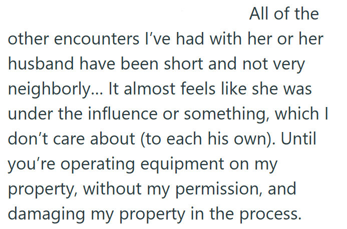 All of the other encounters I've had with her or her husband have been short and not very neighborly... It almost feels like she was under the influence or something, which I don't care about (to each his own). Until you're operating equipment on my property, without my permission, and damaging my property in the process.
