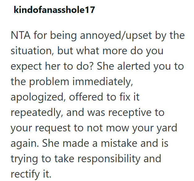 kindofanasshole17 NTA for being annoyed/upset by the situation, but what more do you expect her to do? She alerted you to the problem immediately, apologized, offered to fix it repeatedly, and was receptive to your request to not mow your yard again. She made a mistake and is trying to take responsibility and rectify it.