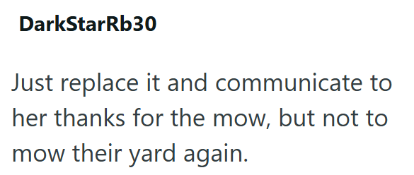 DarkStarRb30 Just replace it and communicate to her thanks for the mow, but not to mow their yard again.