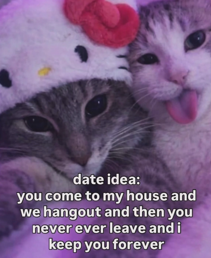 date idea: you come to my house and we hangout and then you never ever leave and i keep you forever