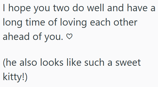 I hope you two do well and have a long time of loving each other ahead of you.♡ (he also looks like such a sweet kitty!)