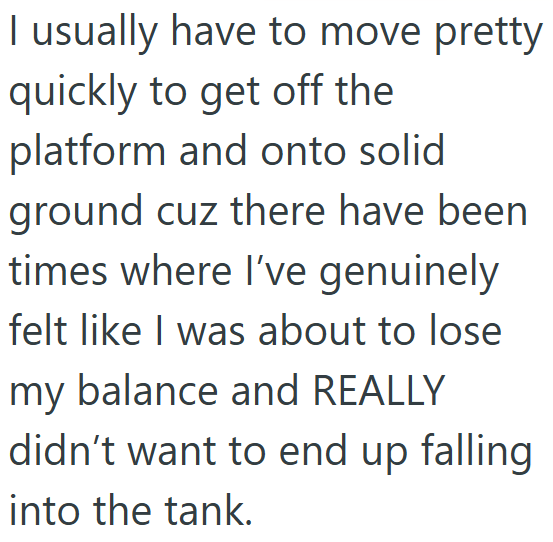 I usually have to move pretty quickly to get off the platform and onto solid ground cuz there have been times where I've genuinely felt like I was about to lose my balance and REALLY didn't want to end up falling into the tank.