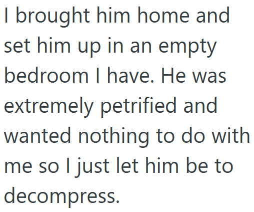 I brought him home and set him up in an empty bedroom I have. He was extremely petrified and wanted nothing to do with me so I just let him be to decompress.
