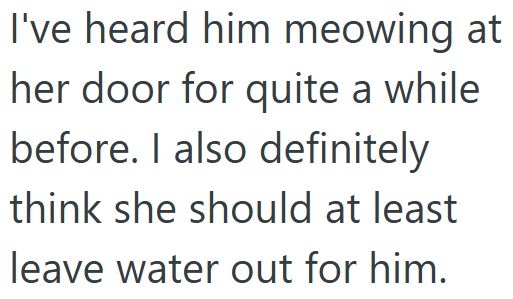 I've heard him meowing at her door for quite a while before. I also definitely think she should at least leave water out for him.