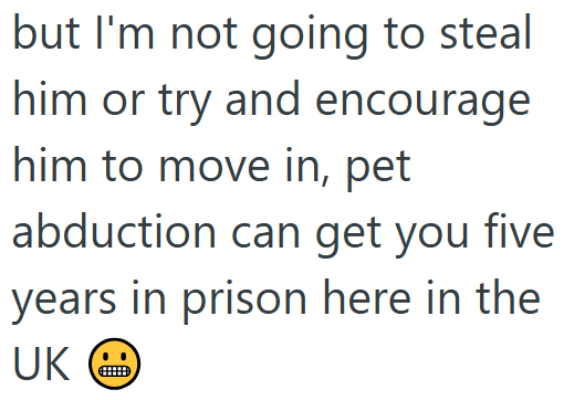 but I'm not going to steal him or try and encourage him to move in, pet abduction can get you five years in prison here in the UK