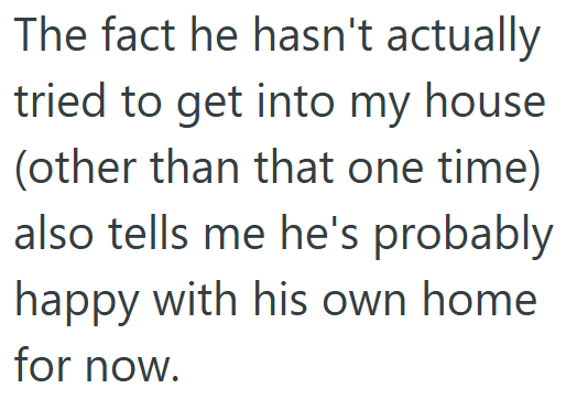 The fact he hasn't actually tried to get into my house (other than that one time) also tells me he's probably happy with his own home for now.