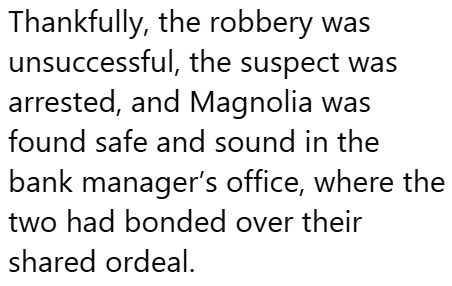 Thankfully, the robbery was unsuccessful, the suspect was arrested, and Magnolia was found safe and sound in the bank manager's office, where the two had bonded over their shared ordeal.