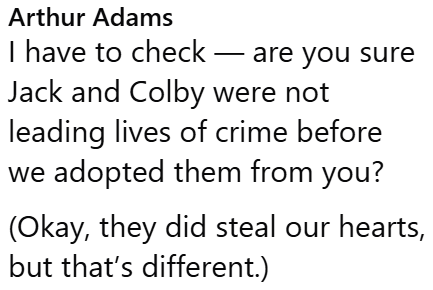 Arthur Adams I have to check - are you sure Jack and Colby were not leading lives of crime before we adopted them from you? (Okay, they did steal our hearts, but that's different.)
