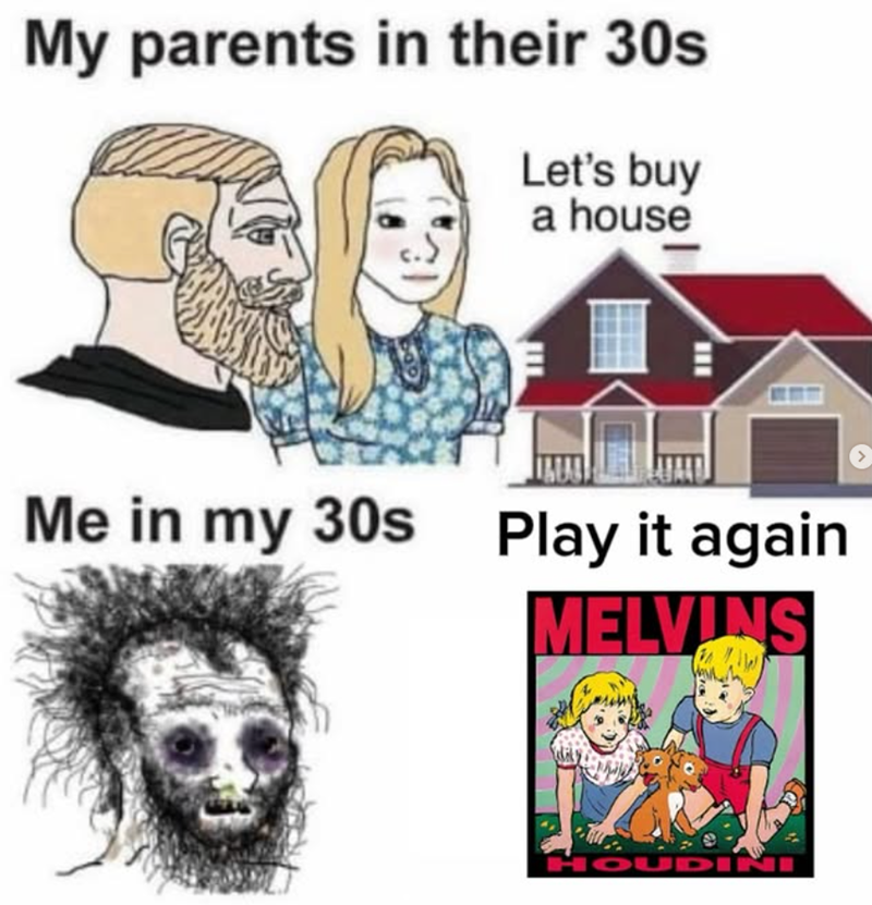 My parents in their 30s Let's buy a house Me in my 30s Play it again MELVINS HOUDINI