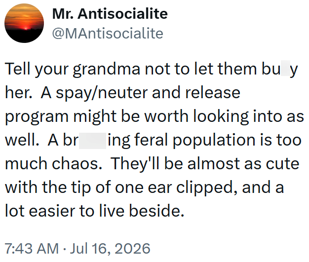 Mr. Antisocialite @MAntisocialite Tell your grandma not to let them bu y her. A spay/neuter and release program might be worth looking into as well. A br ing feral population is too much chaos. They'll be almost as cute with the tip of one ear clipped, and a lot easier to live beside. 7:43 AM Jul 16, 2026 •
