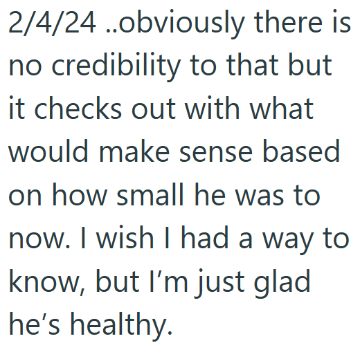 2/4/24 ..obviously there is no credibility to that but it checks out with what would make sense based on how small he was to now. I wish I had a way to know, but I'm just glad he's healthy.