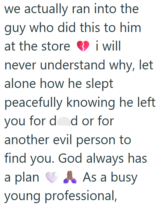 we actually ran into the guy who did this to him at the store i will never understand why, let alone how he slept peacefully knowing he left. you for dad or for another evil person to find you. God always has a plan As a busy young professional,