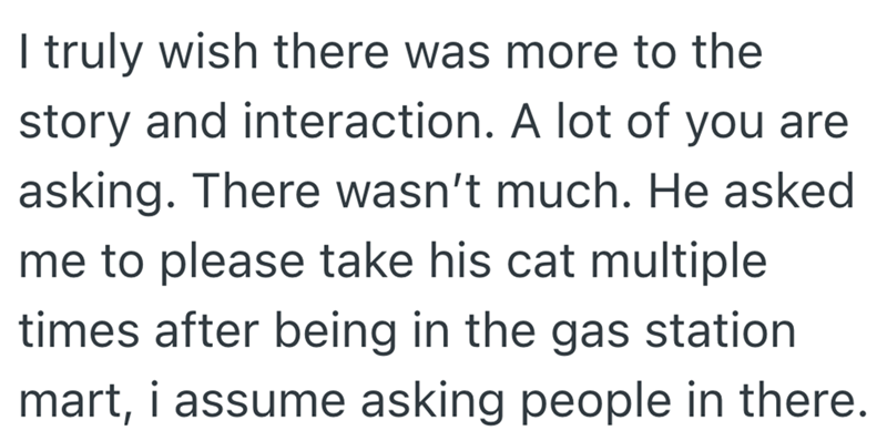 I truly wish there was more to the story and interaction. A lot of you are asking. There wasn't much. He asked me to please take his cat multiple times after being in the gas station. mart, i assume asking people in there.