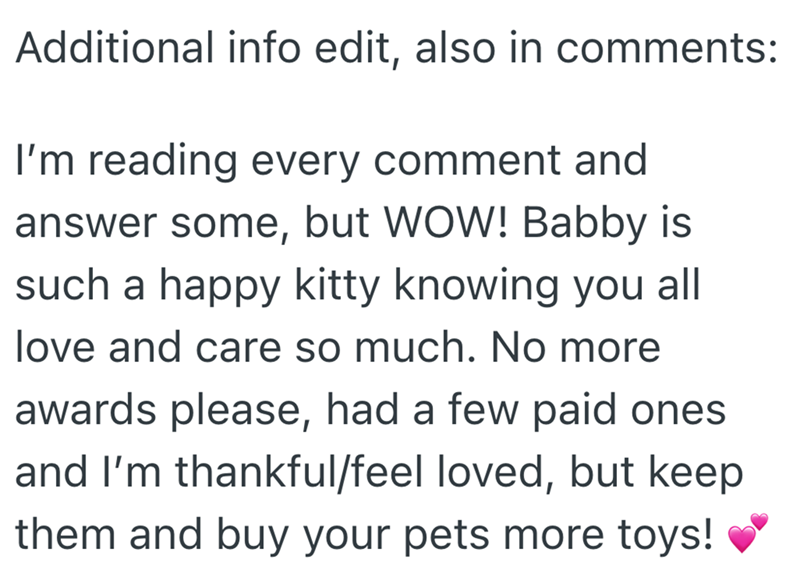 Additional info edit, also in comments: I'm reading every comment and answer some, but WOW! Babby is such a happy kitty knowing you all love and care so much. No more awards please, had a few paid ones and I'm thankful/feel loved, but keep them and buy your pets more toys!