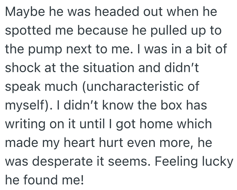 Maybe he was headed out when he spotted me because he pulled up to the pump next to me. I was in a bit of shock at the situation and didn't speak much (uncharacteristic of myself). I didn't know the box has writing on it until I got home which made my heart hurt even more, he was desperate it seems. Feeling lucky he found me!