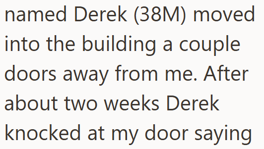 named Derek (38M) moved into the building a couple doors away from me. After about two weeks Derek knocked at my door saying