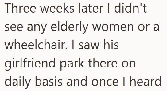 Three weeks later I didn't see any elderly women or a wheelchair. I saw his girlfriend park there on daily basis and once I heard.
