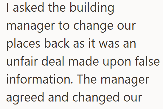 I asked the building manager to change our places back as it was an unfair deal made upon false information. The manager agreed and changed our