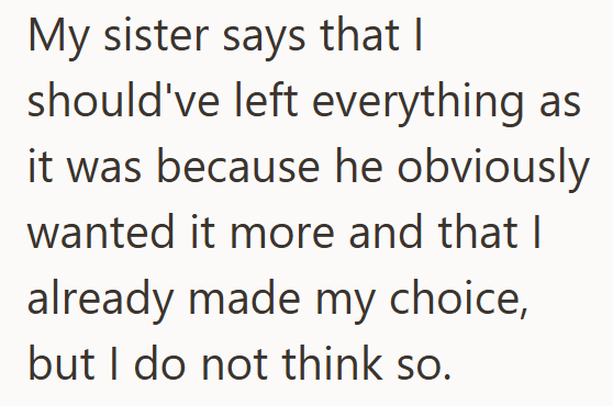 My sister says that I should've left everything as it was because he obviously wanted it more and that I already made my choice, but I do not think so.