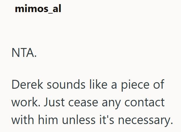 mimos_al NTA. Derek sounds like a piece of work. Just cease any contact with him unless it's necessary.