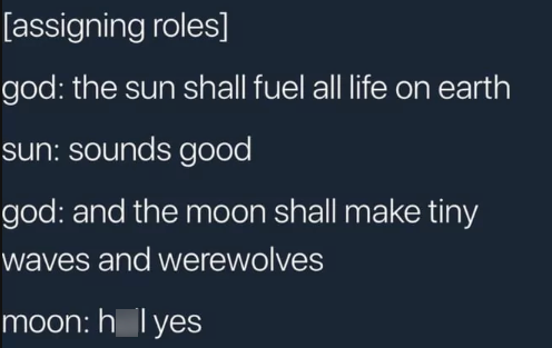 [assigning roles] god: the sun shall fuel all life on earth sun: sounds good god: and the moon shall make tiny waves and werewolves moon: holyes