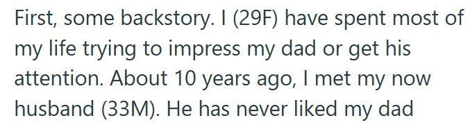 First, some backstory. I (29F) have spent most of my life trying to impress my dad or get his attention. About 10 years ago, I met my now husband (33M). He has never liked my dad