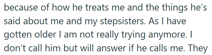 because of how he treats me and the things he's said about me and my stepsisters. As I have gotten older I am not really trying anymore. I don't call him but will answer if he calls me. They