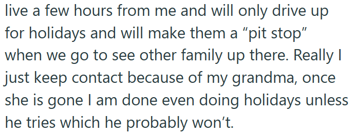 live a few hours from me and will only drive up for holidays and will make them a "pit stop" when we go to see other family up there. Really I just keep contact because of my grandma, once she is gone I am done even doing holidays unless he tries which he probably won't.