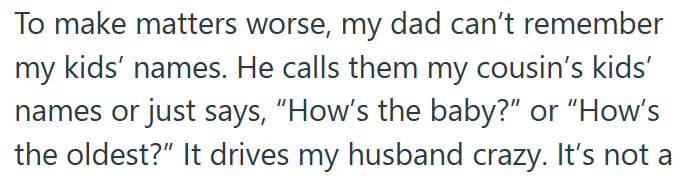 To make matters worse, my dad can't remember my kids' names. He calls them my cousin's kids' names or just says, "How's the baby?" or "How's the oldest?" It drives my husband crazy. It's not a