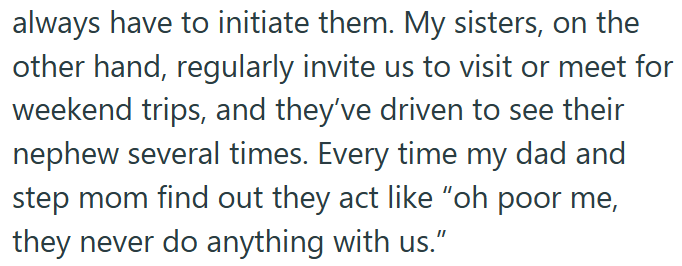 always have to initiate them. My sisters, on the other hand, regularly invite us to visit or meet for weekend trips, and they've driven to see their nephew several times. Every time my dad and step mom find out they act like "oh poor me, they never do anything with us."