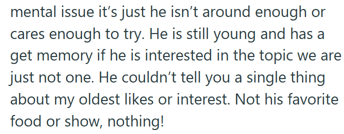 mental issue it's just he isn't around enough or cares enough to try. He is still young and has a get memory if he is interested in the topic we are just not one. He couldn't tell you a single thing about my oldest likes or interest. Not his favorite food or show, nothing!