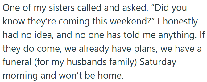 One of my sisters called and asked, "Did you know they're coming this weekend?" I honestly had no idea, and no one has told me anything. If they do come, we already have plans, we have a funeral (for my husbands family) Saturday morning and won't be home.