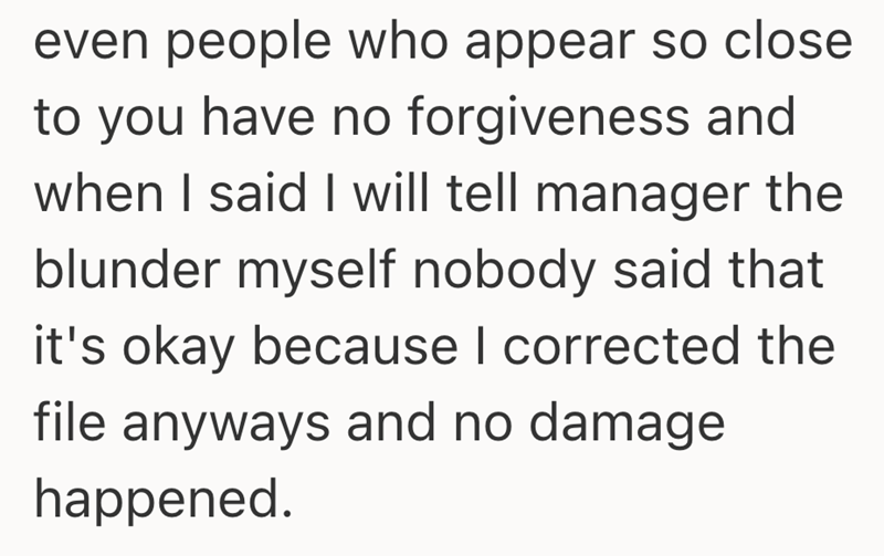 even people who appear so close to you have no forgiveness and when I said I will tell manager the blunder myself nobody said that it's okay because I corrected the file anyways and no damage happened.