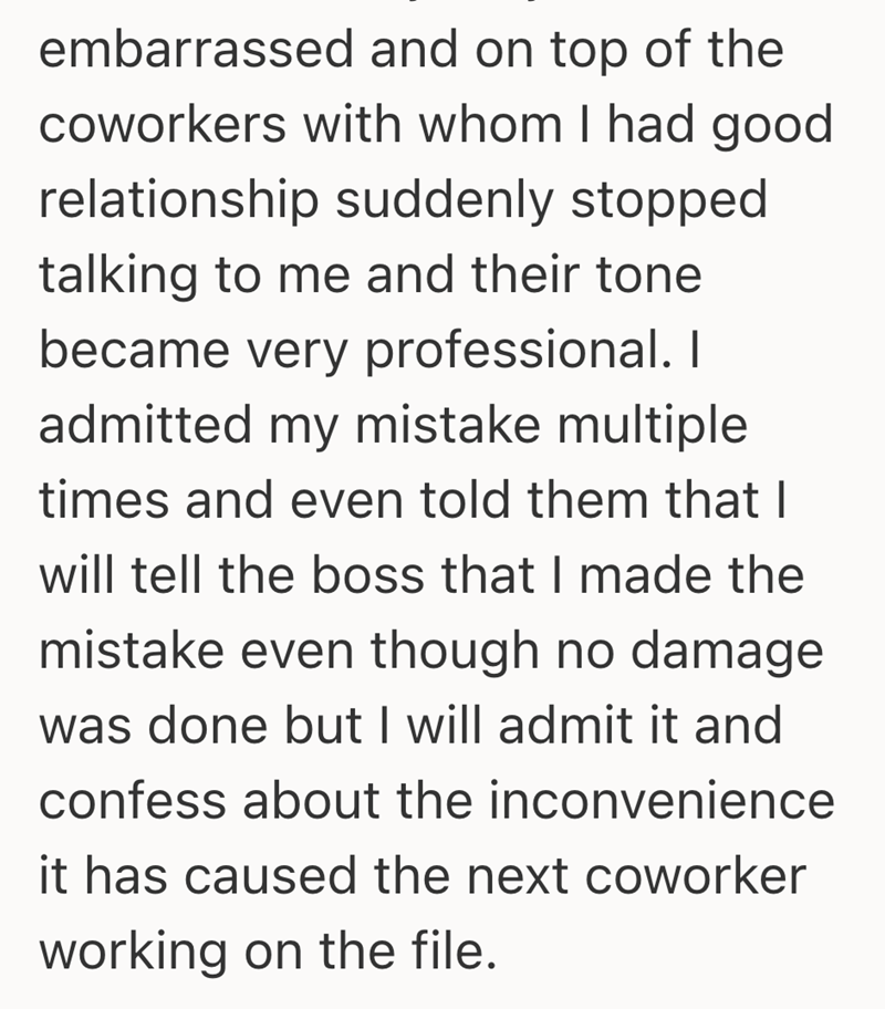 embarrassed and on top of the coworkers with whom I had good relationship suddenly stopped talking to me and their tone became very professional. I admitted my mistake multiple times and even told them that I will tell the boss that I made the mistake even though no damage was done but I will admit it and confess about the inconvenience it has caused the next coworker working on the file.