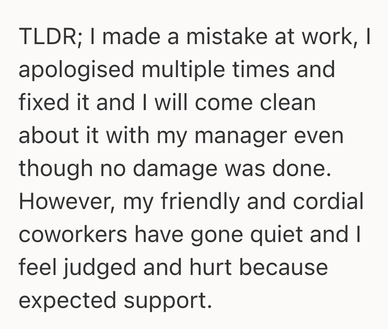 TLDR; I made a mistake at work, I apologised multiple times and fixed it and I will come clean about it with my manager even though no damage was done. However, my friendly and cordial coworkers have gone quiet and I feel judged and hurt because expected support.