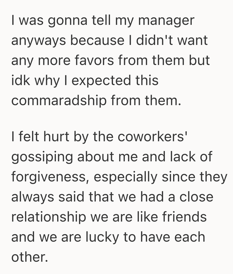 I was gonna tell my manager anyways because I didn't want any more favors from them but idk why I expected this commaradship from them. I felt hurt by the coworkers' gossiping about me and lack of forgiveness, especially since they always said that we had a close relationship we are like friends and we are lucky to have each other.