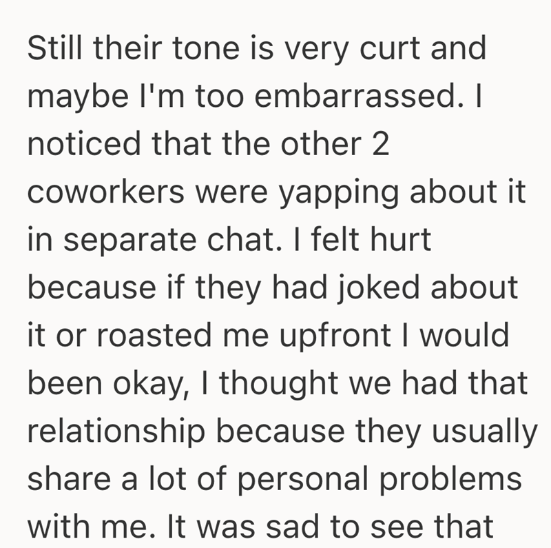 Still their tone is very curt and maybe I'm too embarrassed. I noticed that the other 2 coworkers were yapping about it in separate chat. I felt hurt because if they had joked about it or roasted me upfront I would been okay, I thought we had that relationship because they usually share a lot of personal problems with me. It was sad to see that