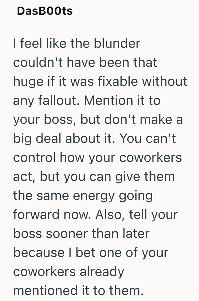 DasBoots I feel like the blunder couldn't have been that huge if it was fixable without any fallout. Mention it to your boss, but don't make a big deal about it. You can't control how your coworkers act, but you can give them the same energy going forward now. Also, tell your boss sooner than later because I bet one of your coworkers already mentioned it to them.