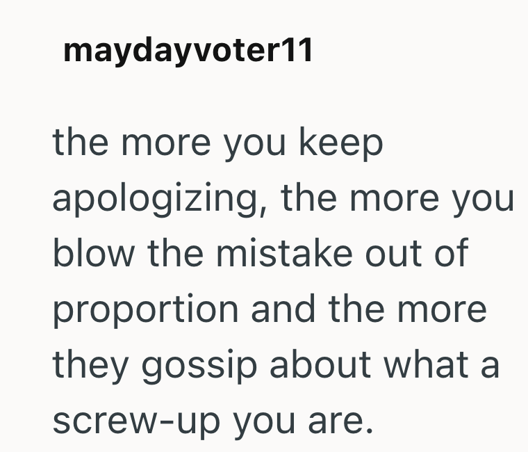 maydayvoter11 the more you keep apologizing, the more you blow the mistake out of proportion and the more they gossip about what a screw-up you are.