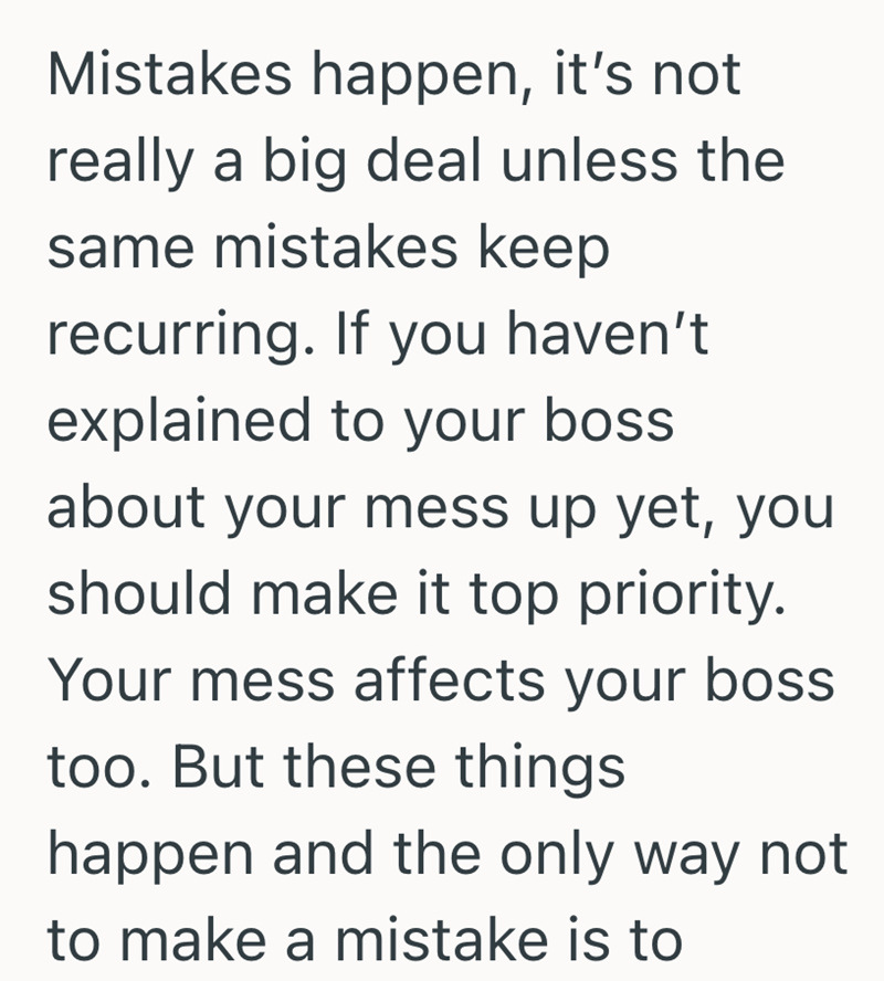Mistakes happen, it's not really a big deal unless the same mistakes keep recurring. If you haven't explained to your boss about your mess up yet, you should make it top priority. Your mess affects your boss too. But these things happen and the only way not to make a mistake is to