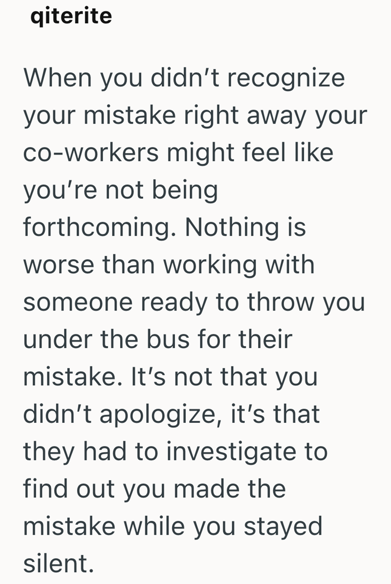 qiterite When you didn't recognize your mistake right away your co-workers might feel like you're not being forthcoming. Nothing is worse than working with someone ready to throw you under the bus for their mistake. It's not that you didn't apologize, it's that they had to investigate to find out you made the mistake while you stayed silent.