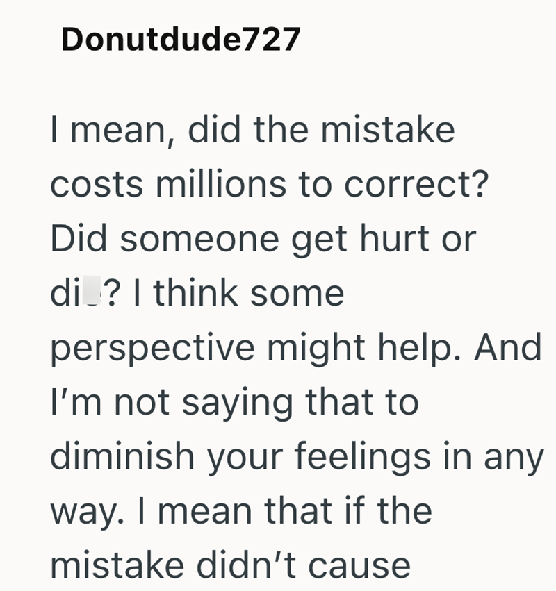Donutdude727 I mean, did the mistake costs millions to correct? Did someone get hurt or di ? I think some perspective might help. And I'm not saying that to diminish your feelings in any way. I mean that if the mistake didn't cause