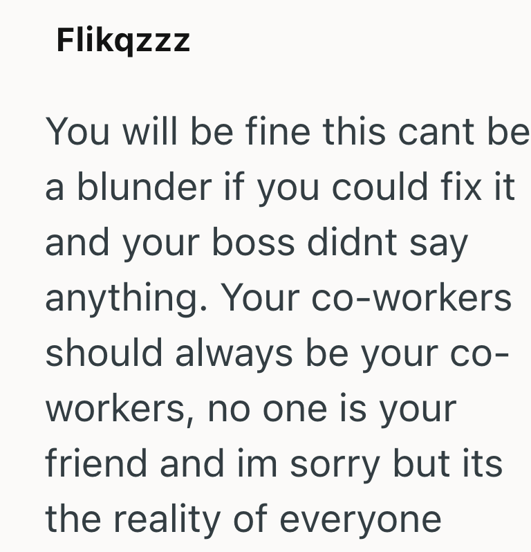 Flikqzzz You will be fine this cant be a blunder if you could fix it and your boss didnt say anything. Your co-workers should always be your co- workers, no one is your friend and im sorry but its the reality of everyone