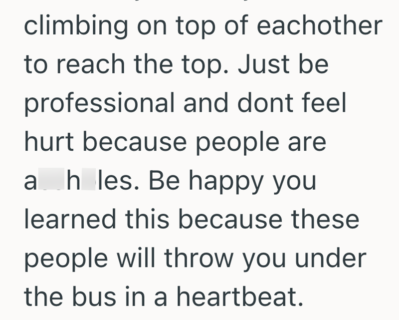 climbing on top of eachother to reach the top. Just be professional and dont feel hurt because people are ah les. Be happy you learned this because these people will throw you under the bus in a heartbeat.