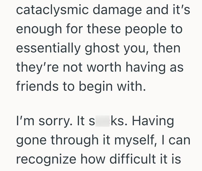 cataclysmic damage and it's enough for these people to essentially ghost you, then they're not worth having as friends to begin with. I'm sorry. It s ks. Having gone through it myself, I can recognize how difficult it is