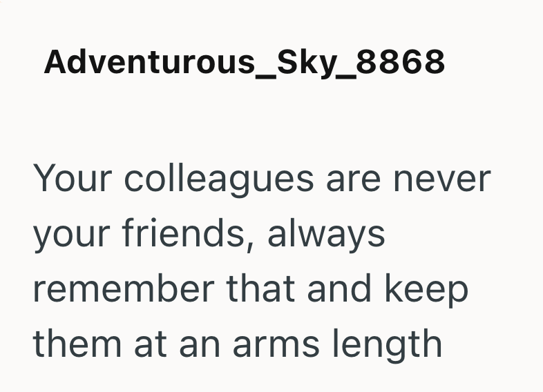 Adventurous_Sky_8868 Your colleagues are never your friends, always remember that and keep them at an arms length