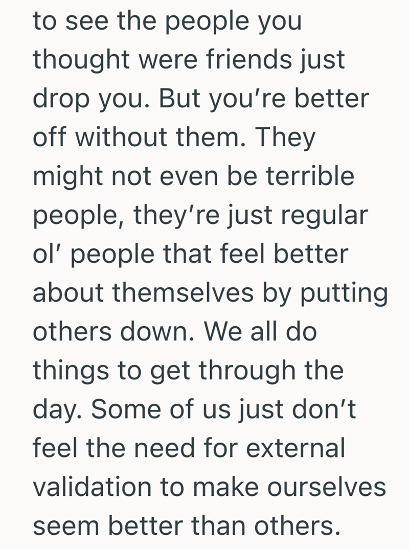 to see the people you thought were friends just drop you. But you're better off without them. They might not even be terrible people, they're just regular ol' people that feel better about themselves by putting others down. We all do things to get through the day. Some of us just don't feel the need for external validation to make ourselves seem better than others.
