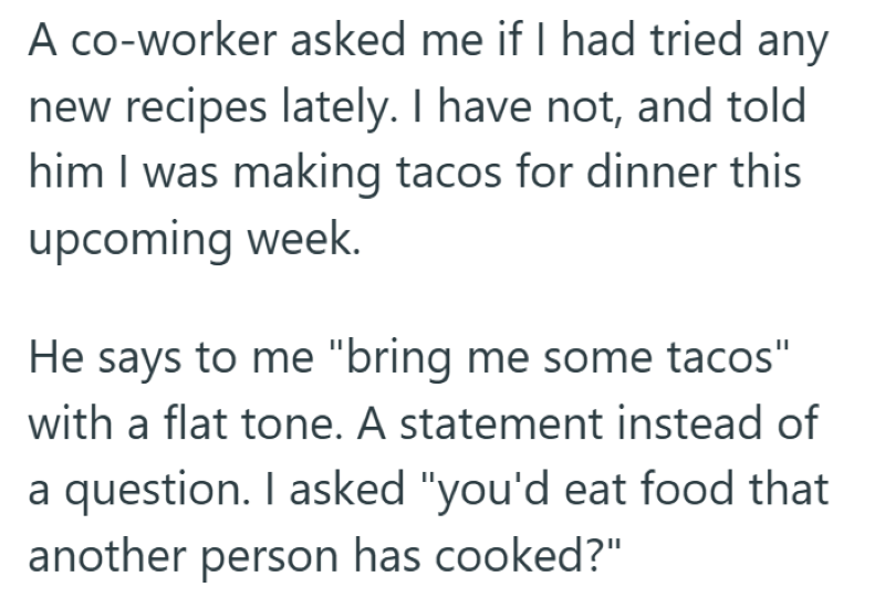 A co-worker asked me if I had tried any new recipes lately. I have not, and told him I was making tacos for dinner this upcoming week. He says to me "bring me some tacos" with a flat tone. A statement instead of a question. I asked "you'd eat food that another person has cooked?"