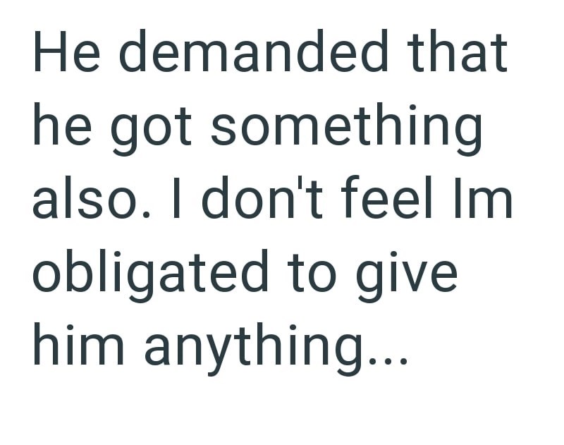 He demanded that he got something also. I don't feel Im obligated to give him anything...