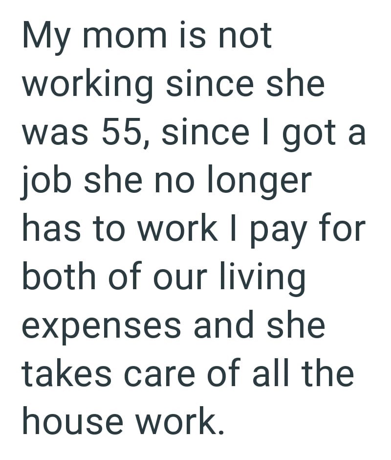 My mom is not working since she was 55, since I got a job she no longer has to work I pay for both of our living expenses and she takes care of all the house work.